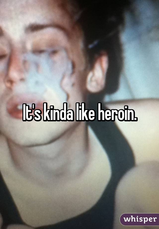 It's kinda like heroin.