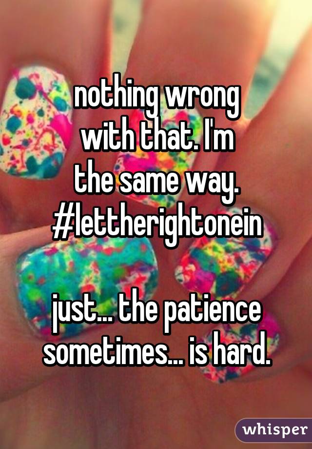 nothing wrong
with that. I'm
the same way.
#lettherightonein

just... the patience
sometimes... is hard.