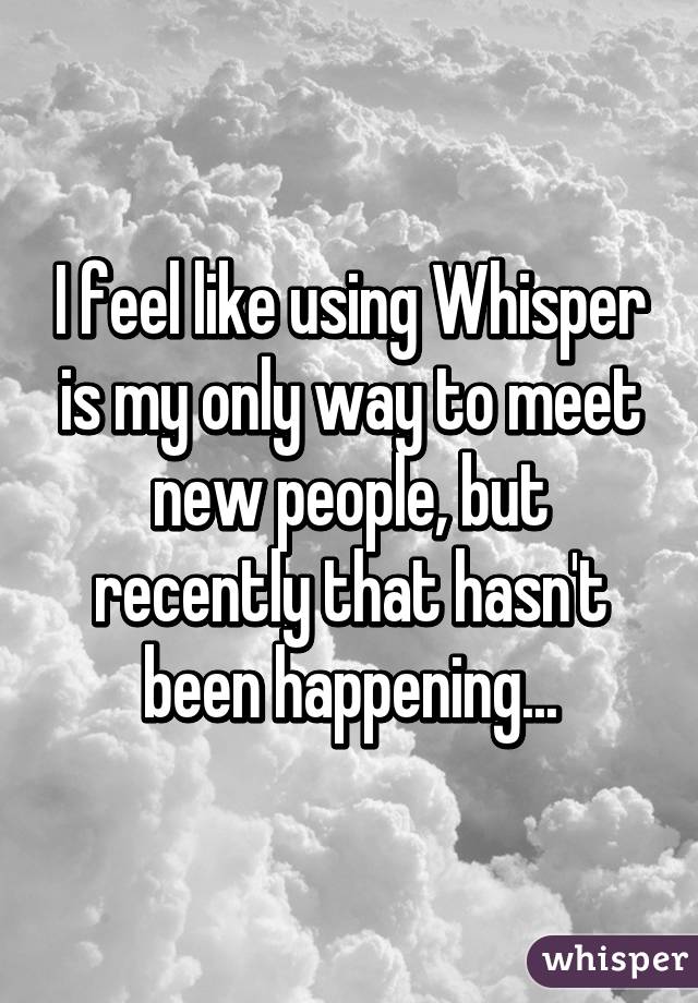 I feel like using Whisper is my only way to meet new people, but recently that hasn't been happening...