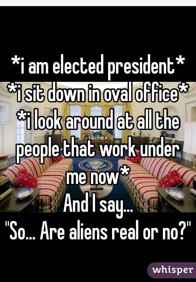  *i am elected president* 
*i sit down in oval office* 
*i look around at all the people that work under me now* 
And I say...
"So... Are aliens real or no?"