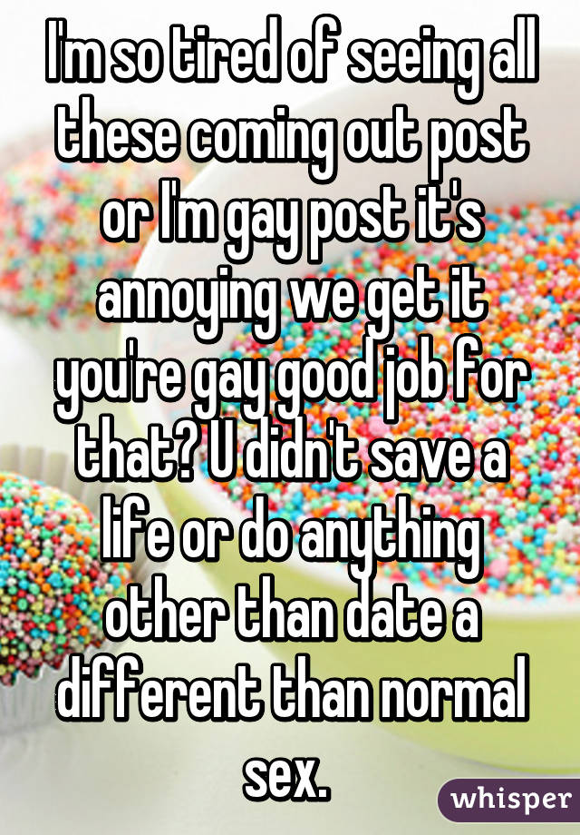 I'm so tired of seeing all these coming out post or I'm gay post it's annoying we get it you're gay good job for that? U didn't save a life or do anything other than date a different than normal sex. 