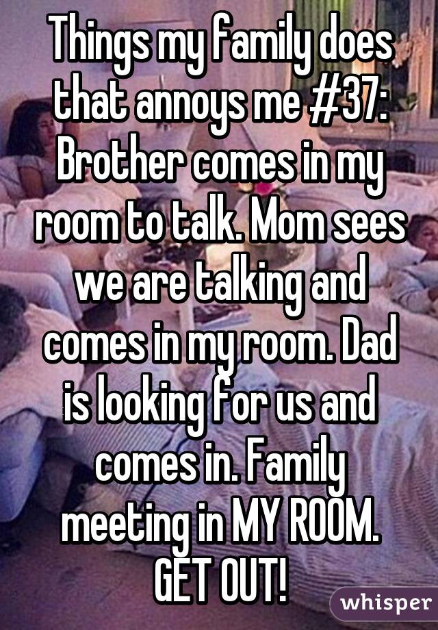 Things my family does that annoys me #37:
Brother comes in my room to talk. Mom sees we are talking and comes in my room. Dad is looking for us and comes in. Family meeting in MY ROOM.
GET OUT!