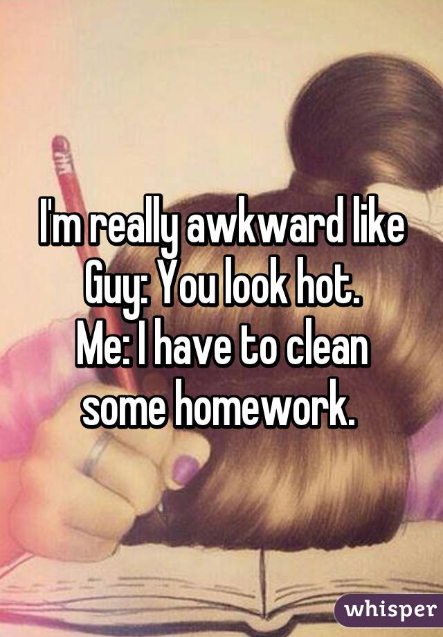 I'm really awkward like
Guy: You look hot.
Me: I have to clean some homework. 