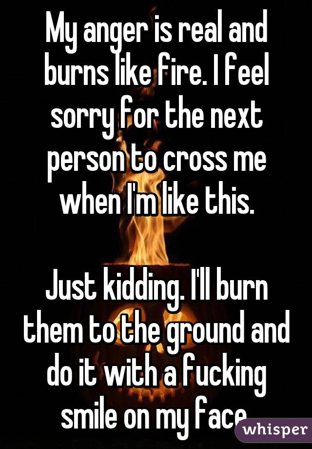 My anger is real and burns like fire. I feel sorry for the next person to cross me when I'm like this.

Just kidding. I'll burn them to the ground and do it with a fucking smile on my face.