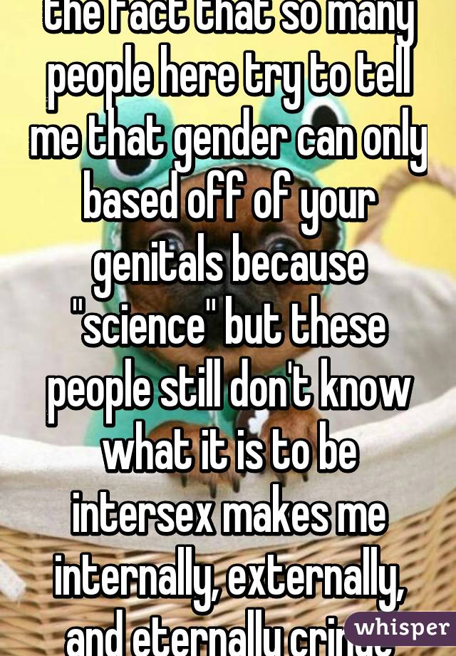 the fact that so many people here try to tell me that gender can only based off of your genitals because "science" but these people still don't know what it is to be intersex makes me internally, externally, and eternally cringe