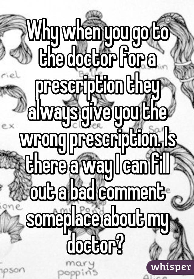 Why when you go to the doctor for a prescription they always give you the wrong prescription. Is there a way I can fill out a bad comment someplace about my doctor? 