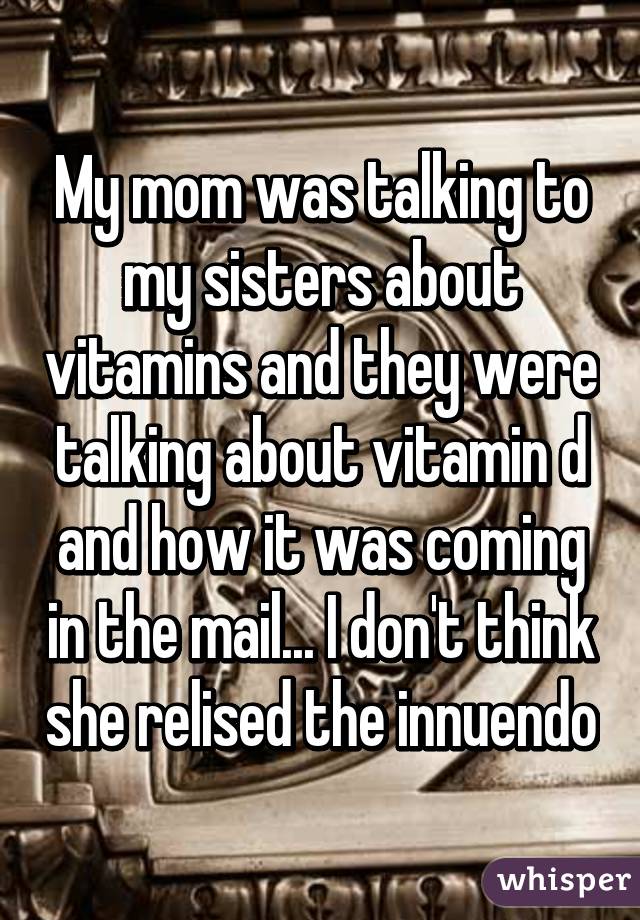 My mom was talking to my sisters about vitamins and they were talking about vitamin d and how it was coming in the mail... I don't think she relised the innuendo