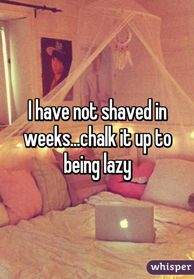 I have not shaved in weeks...chalk it up to being lazy