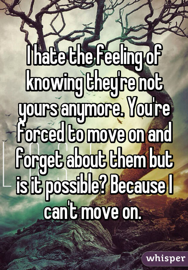 I hate the feeling of knowing they're not yours anymore. You're forced to move on and forget about them but is it possible? Because I can't move on. 