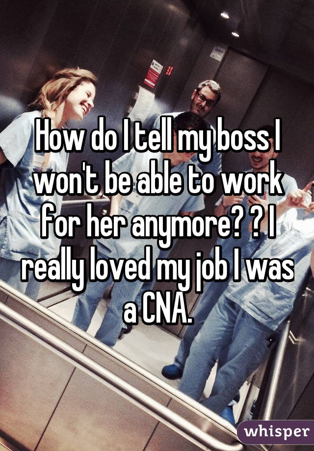 How do I tell my boss I won't be able to work for her anymore? 😕 I really loved my job I was a CNA.