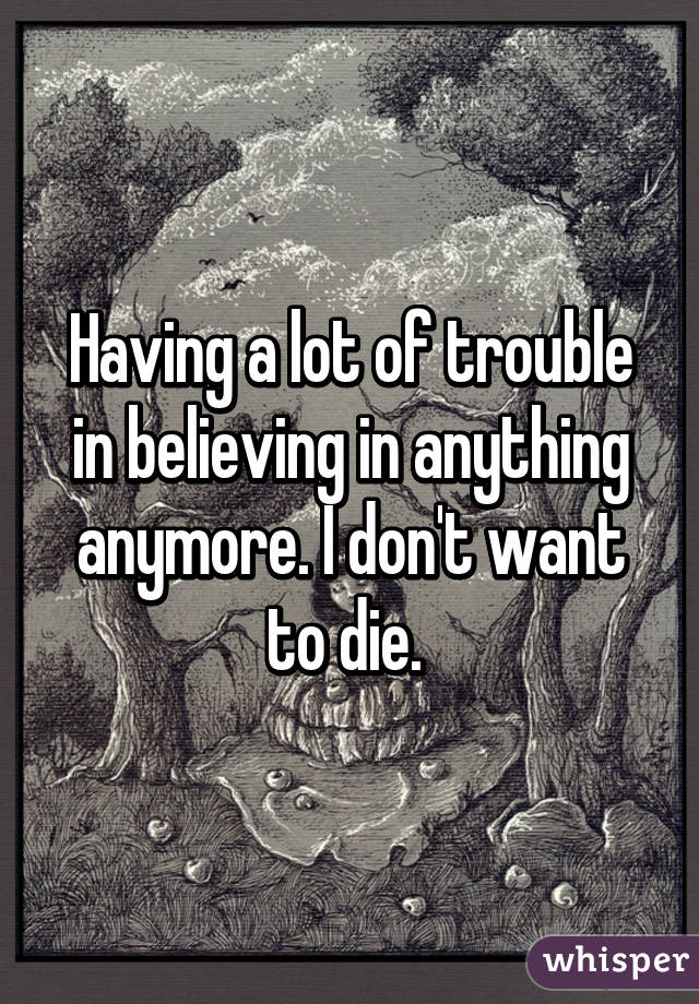 Having a lot of trouble in believing in anything anymore. I don't want to die. 