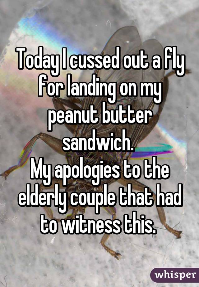 Today I cussed out a fly for landing on my peanut butter sandwich. 
My apologies to the elderly couple that had to witness this. 