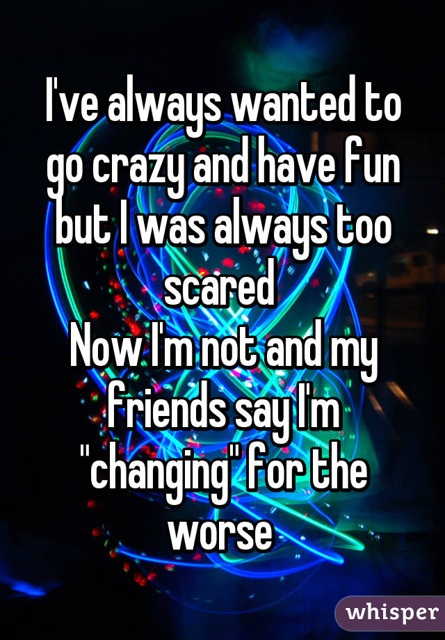 I've always wanted to go crazy and have fun but I was always too scared 
Now I'm not and my friends say I'm "changing" for the worse 