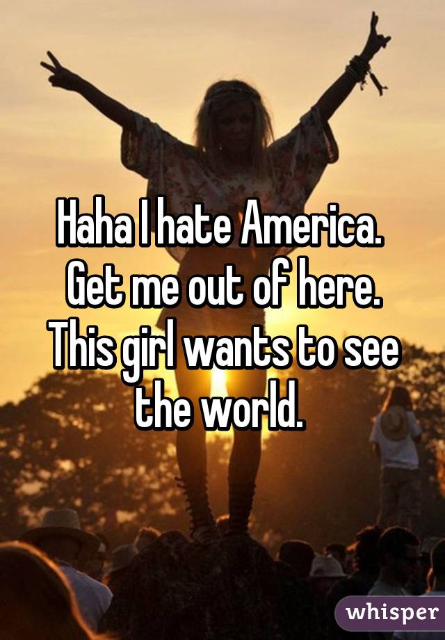 Haha I hate America. 
Get me out of here.
This girl wants to see the world. 