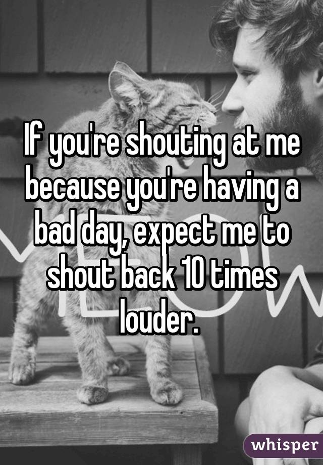 If you're shouting at me because you're having a bad day, expect me to shout back 10 times louder. 