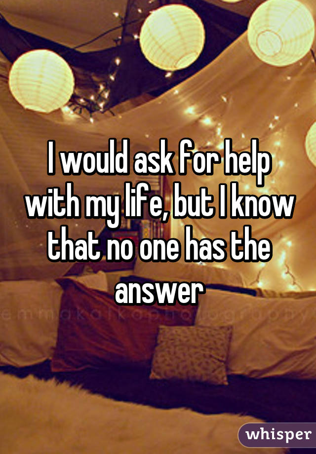 I would ask for help with my life, but I know that no one has the answer