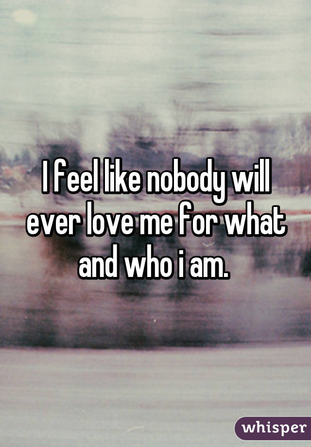 I feel like nobody will ever love me for what and who i am. 