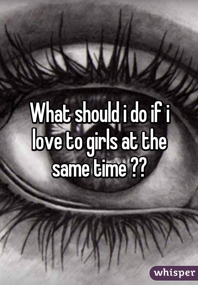 What should i do if i love to girls at the same time 😓😔