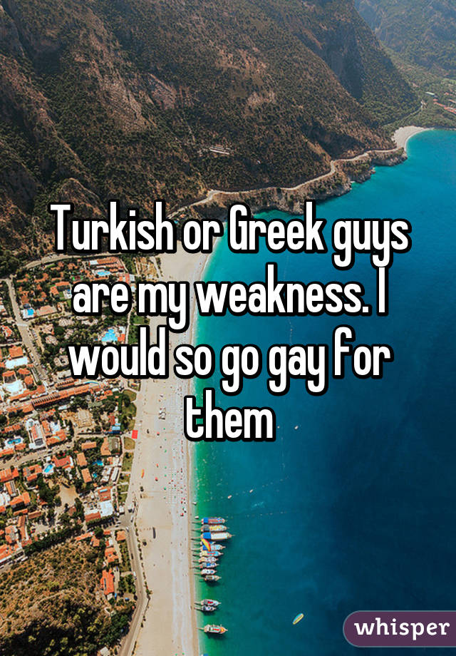 Turkish or Greek guys are my weakness. I would so go gay for them