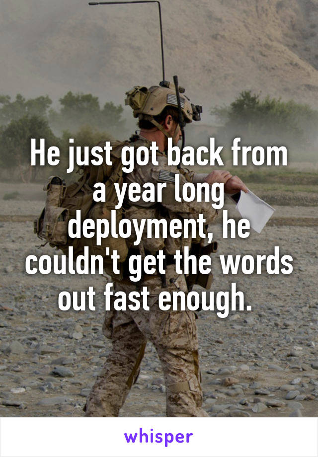 He just got back from a year long deployment, he couldn't get the words out fast enough. 