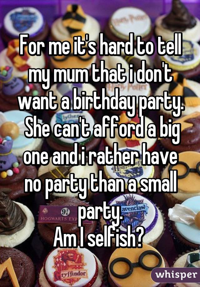 For me it's hard to tell my mum that i don't want a birthday party.
 She can't afford a big one and i rather have no party than a small party.
Am I selfish? 