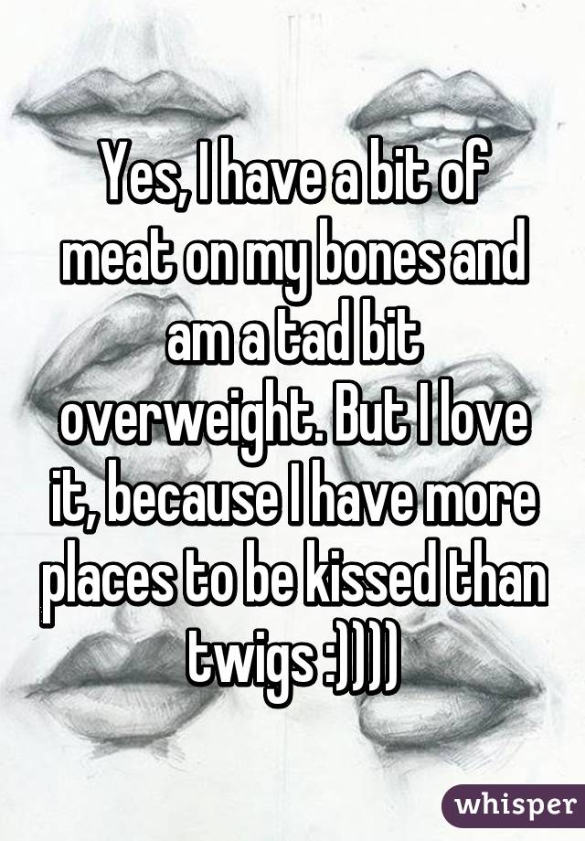 Yes, I have a bit of meat on my bones and am a tad bit overweight. But I love it, because I have more places to be kissed than twigs :))))