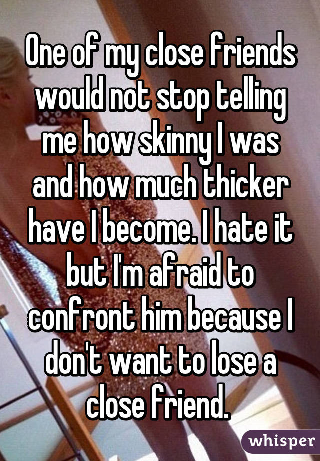 One of my close friends would not stop telling me how skinny I was and how much thicker have I become. I hate it but I'm afraid to confront him because I don't want to lose a close friend. 