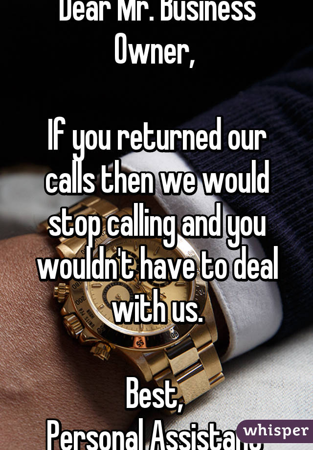 Dear Mr. Business Owner, 

If you returned our calls then we would stop calling and you wouldn't have to deal with us.

Best, 
Personal Assistant 