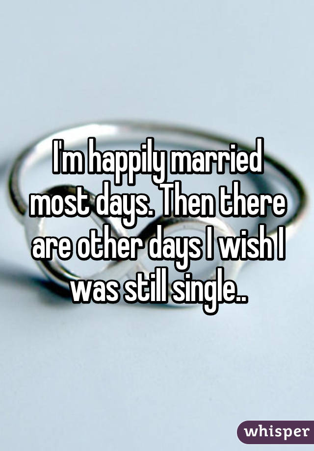 I'm happily married most days. Then there are other days I wish I was still single..