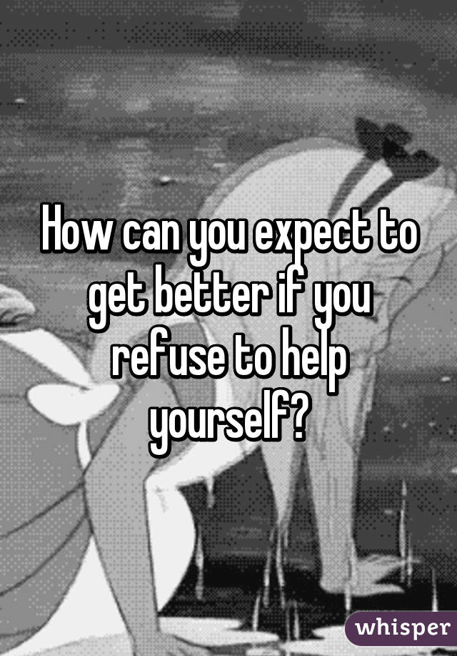 How can you expect to get better if you refuse to help yourself?