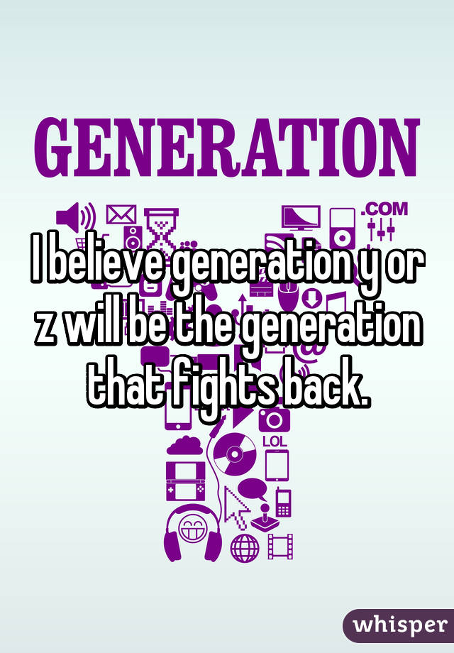 I believe generation y or z will be the generation that fights back.