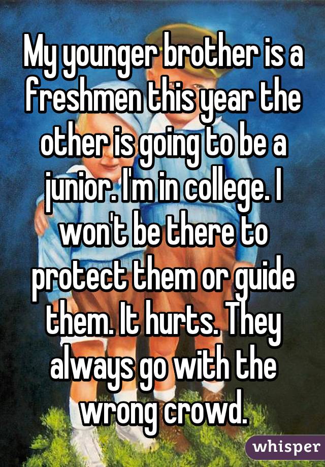 My younger brother is a freshmen this year the other is going to be a junior. I'm in college. I won't be there to protect them or guide them. It hurts. They always go with the wrong crowd.