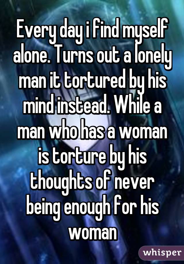 Every day i find myself alone. Turns out a lonely man it tortured by his mind instead. While a man who has a woman is torture by his thoughts of never being enough for his woman