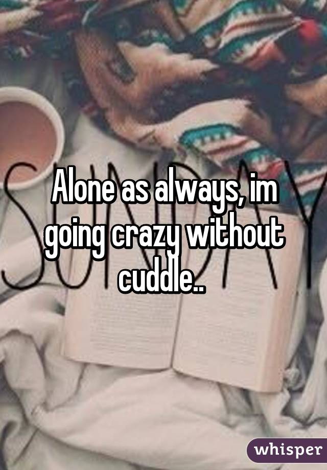 Alone as always, im going crazy without cuddle.. 