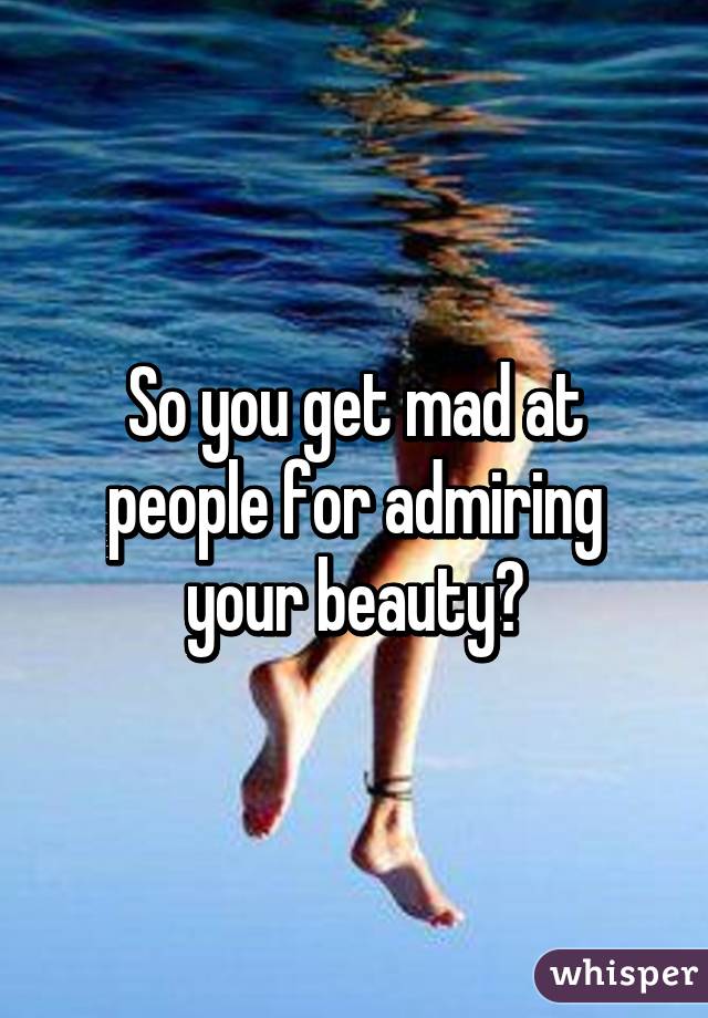 So you get mad at people for admiring your beauty?