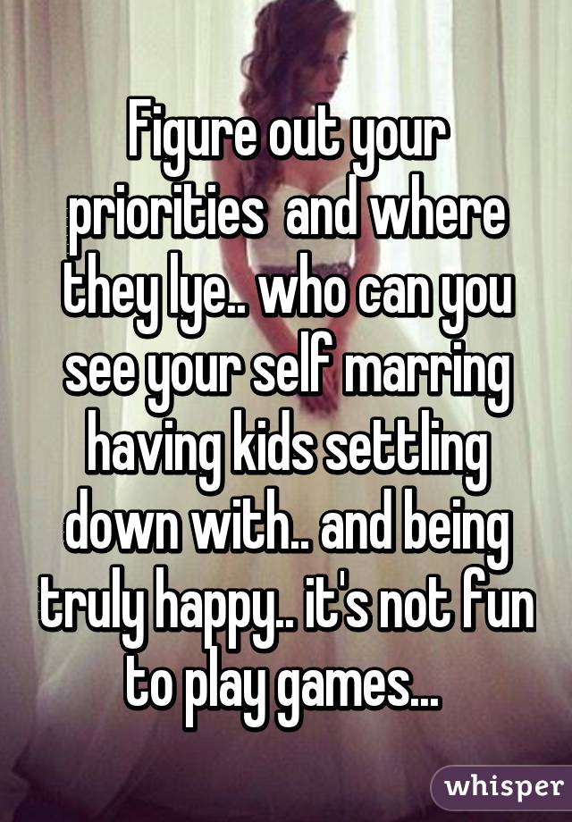 Figure out your priorities  and where they lye.. who can you see your self marring having kids settling down with.. and being truly happy.. it's not fun to play games... 