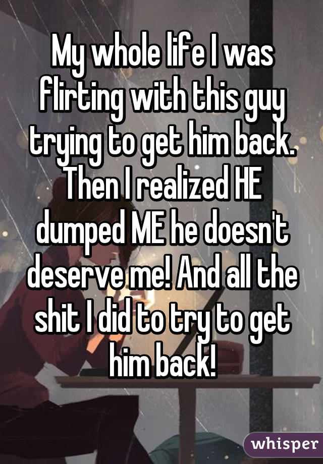 My whole life I was flirting with this guy trying to get him back. Then I realized HE dumped ME he doesn't deserve me! And all the shit I did to try to get him back!
