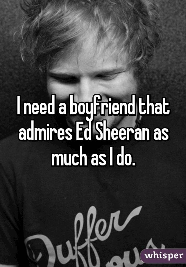 I need a boyfriend that admires Ed Sheeran as much as I do.