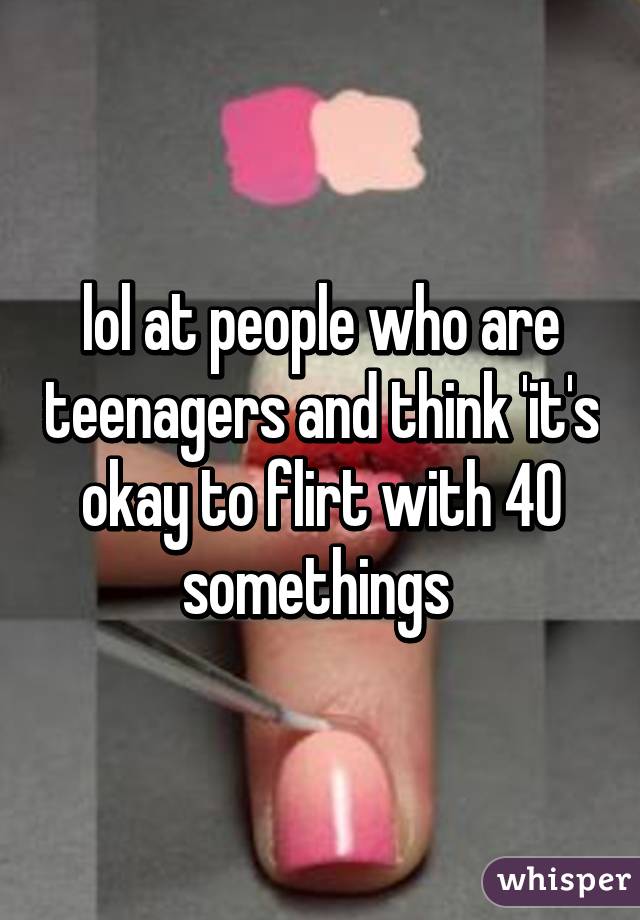 lol at people who are teenagers and think 'it's okay to flirt with 40 somethings 