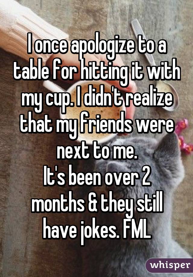 I once apologize to a table for hitting it with my cup. I didn't realize that my friends were next to me.
It's been over 2 months & they still have jokes. FML