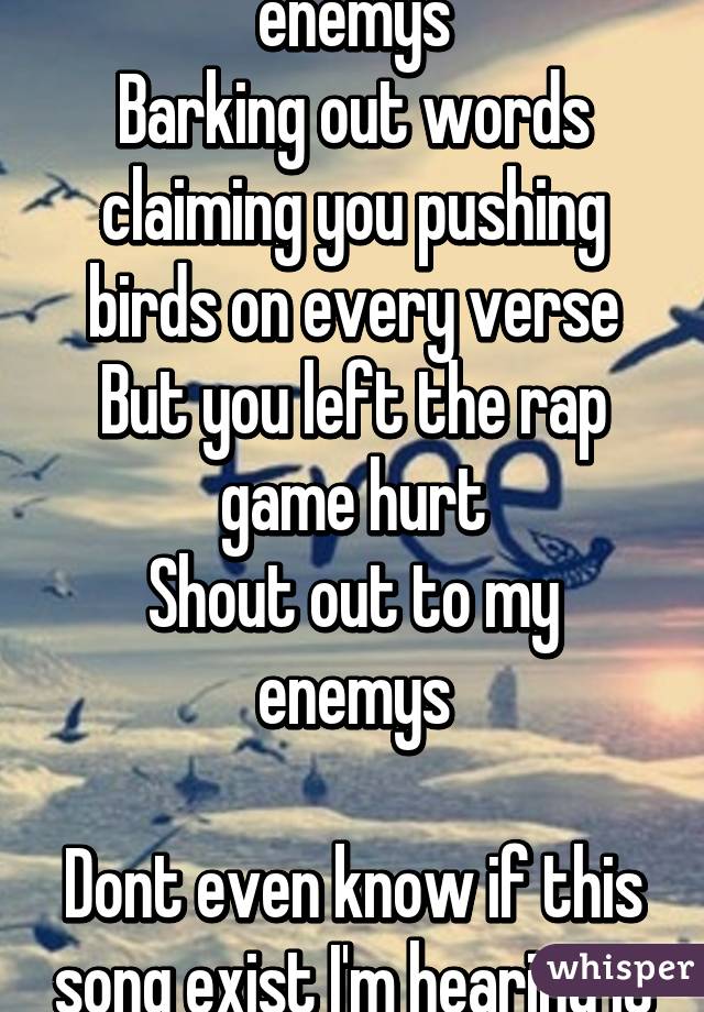 Shout out to my enemys
Barking out words claiming you pushing birds on every verse But you left the rap game hurt
Shout out to my enemys

Dont even know if this song exist I'm hearing it n my head 