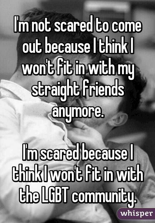 I'm not scared to come out because I think I won't fit in with my straight friends anymore.

I'm scared because I think I won't fit in with the LGBT community.