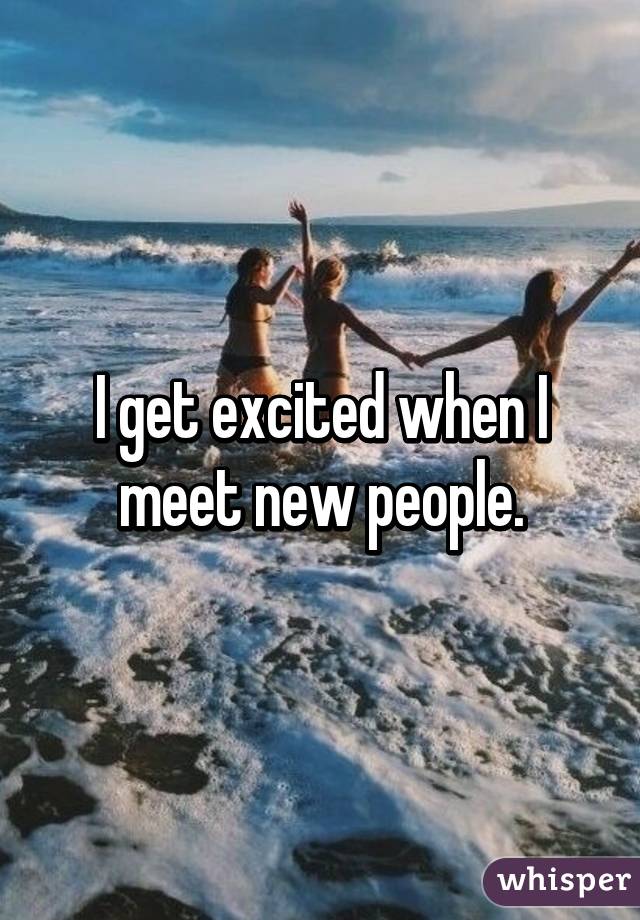 I get excited when I meet new people.