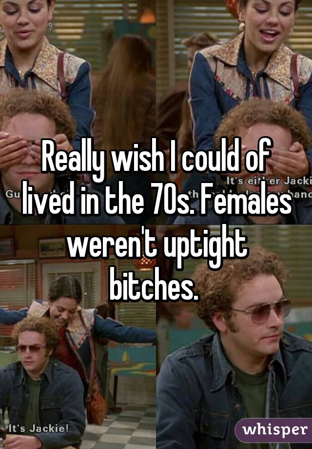 Really wish I could of lived in the 70s. Females weren't uptight bitches. 