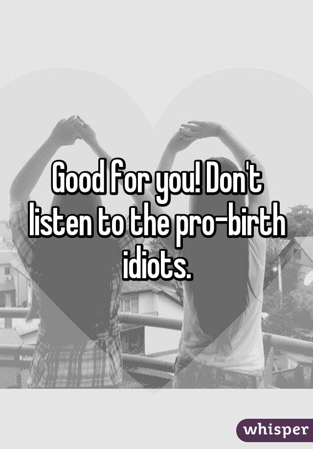 Good for you! Don't listen to the pro-birth idiots.