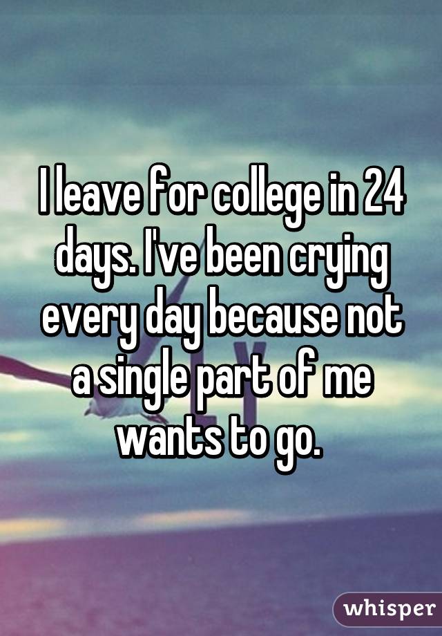 I leave for college in 24 days. I've been crying every day because not a single part of me wants to go. 