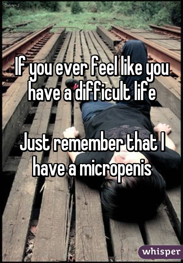 If you ever feel like you have a difficult life

Just remember that I have a micropenis
