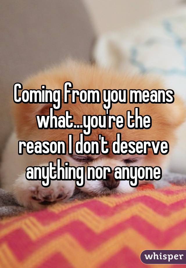 Coming from you means what...you're the reason I don't deserve anything nor anyone