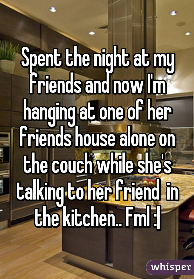 Spent the night at my friends and now I'm hanging at one of her friends house alone on the couch while she's talking to her friend  in the kitchen.. Fml :|