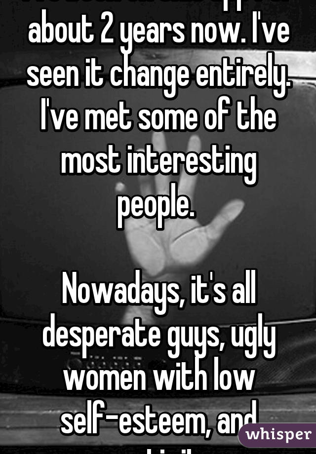 I've been on this app for about 2 years now. I've seen it change entirely. I've met some of the most interesting people. 

Nowadays, it's all desperate guys, ugly women with low self-esteem, and negativity  